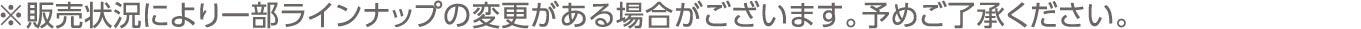 ※販売状況により一部ラインナップの変更がある場合がございます。予めご了承ください。