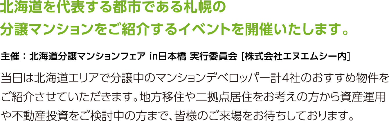 北海道を代表する都市である札幌の分譲マンションをご紹介するイベントを開催いたします。当日は北海道エリアで分譲中のマンションデベロッパー計4社のおすすめ物件をご紹介させていただきます。地方移住や二拠点居住をお考えの方から資産運用や不動産投資をご検討中の方まで、皆様のご来場をお待ちしております。