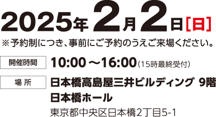 2025年2月2日（日） 予約制につき事前にご予約のうえご来場ください。 時間：10:00~16:00(15時最終受付) 場所：日本橋高島屋三井ビルディング9階 日本橋ホール