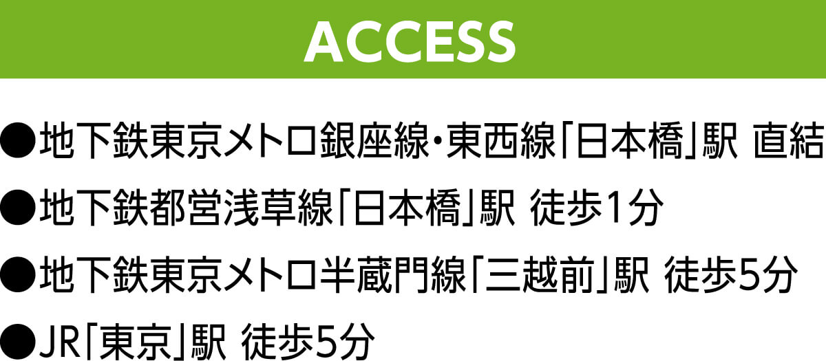 ACCESS ●地下鉄東京メトロ銀座線・東西線「日本橋」駅 直結 ●地下鉄都営浅草線「日本橋」駅 徒歩1分 ●地下鉄東京メトロ半蔵門線「三越前」駅 徒歩5分 ●JR「東京」駅 徒歩5分