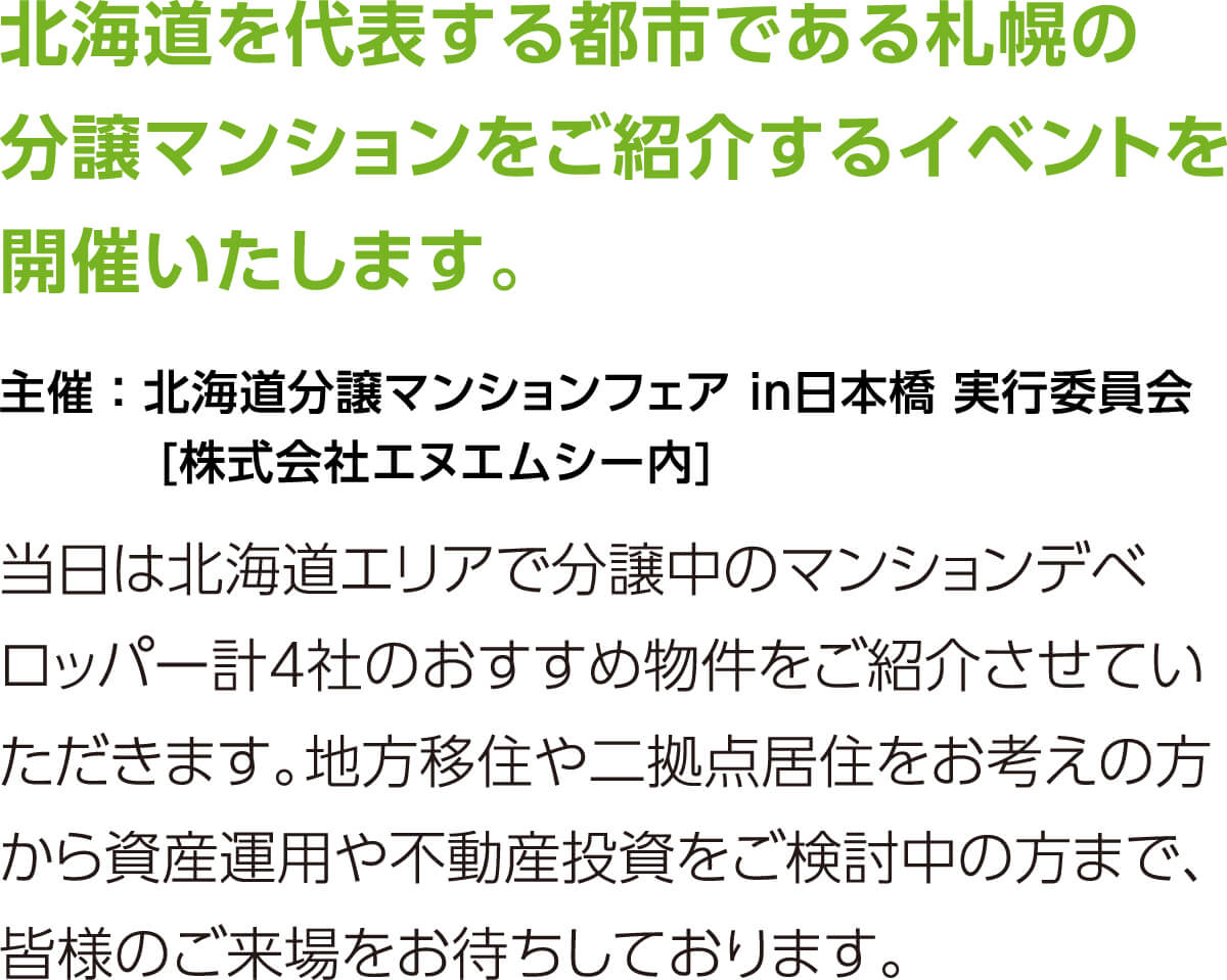北海道を代表する都市である札幌の分譲マンションをご紹介するイベントを開催いたします。当日は北海道エリアで分譲中のマンションデベロッパー計4社のおすすめ物件をご紹介させていただきます。地方移住や二拠点居住をお考えの方から資産運用や不動産投資をご検討中の方まで、皆様のご来場をお待ちしております。