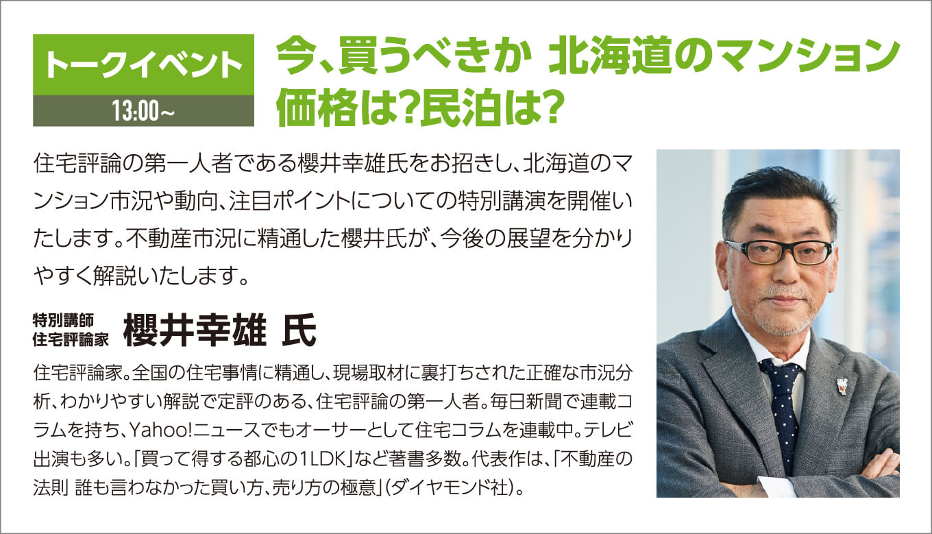 トークイベント 今、買うべきか 北海道のマンション 価格は？民泊は？ 住住宅評論の第一人者である櫻井幸雄氏をお招きし、北海道のマンション市況や動向、注目ポイントについての特別講演を開催いたします。不動産市況に精通した櫻井氏が、今後の展望を分かりやすく解説いたします。