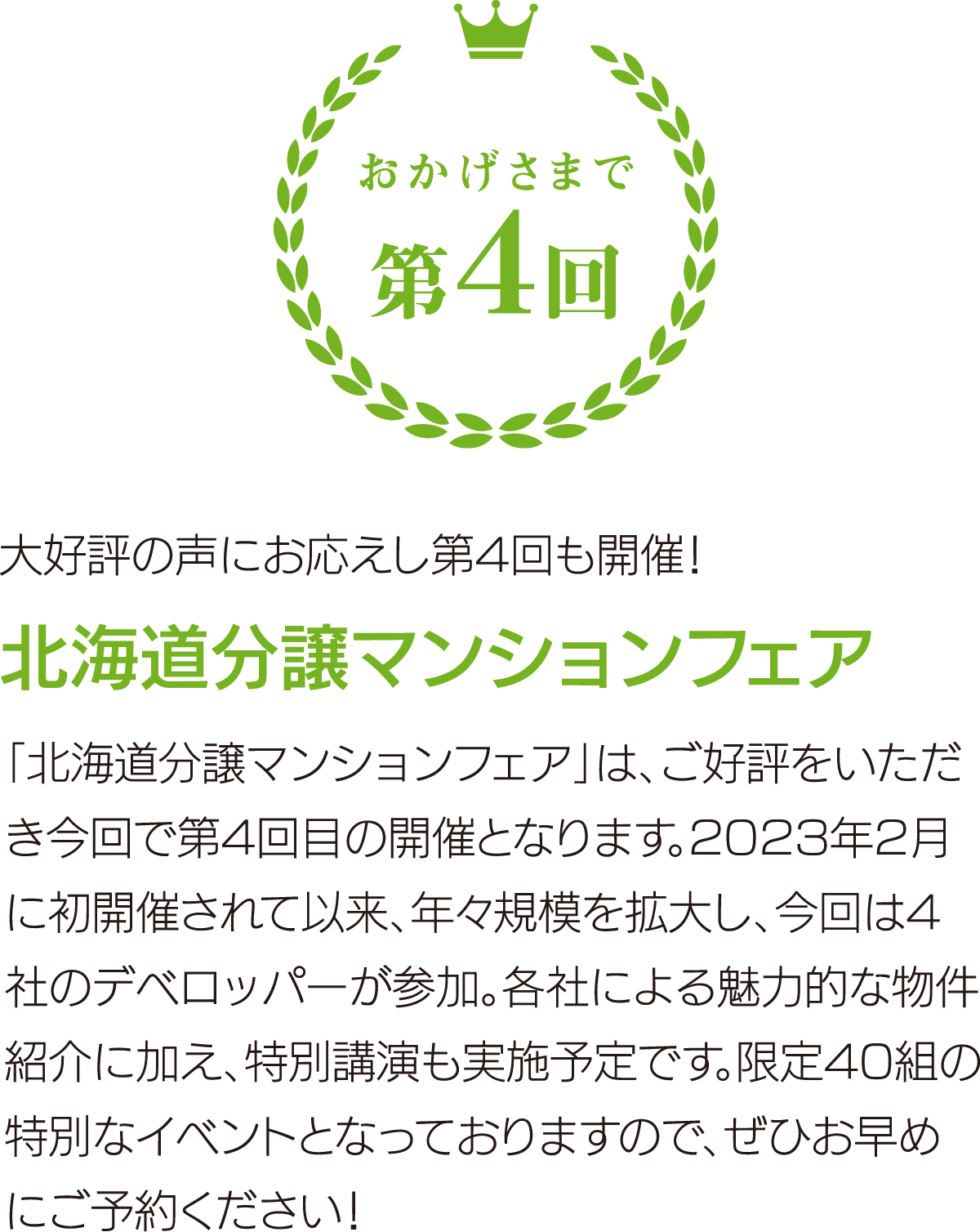 大好評の声にお応えし第4回も開催！ 北海道分譲マンションフェア 「北海道分譲マンションフェア」は、ご好評をいただき今回で第4回目の開催となります。2023年2月に初開催されて以来、年々規模を拡大し、今回は4社のデベロッパーが参加。各社による魅力的な物件紹介に加え、特別講演も実施予定です。限定40組の特別なイベントとなっておりますので、ぜひお早めにご予約ください！