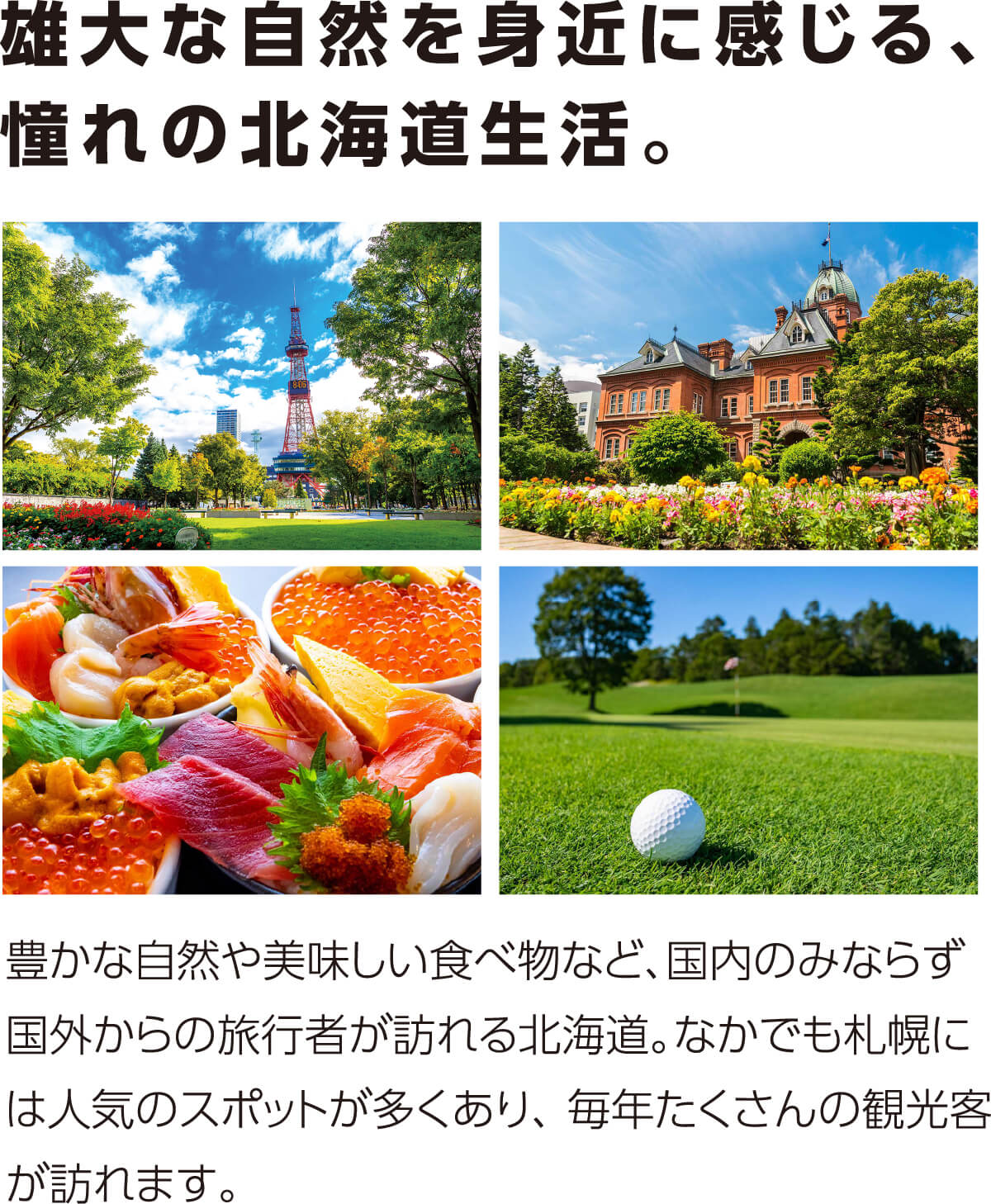 雄大な自然を身近に感じる、憧れの北海道生活。豊かな自然や美味しい食べ物など、国内のみならず国外からの旅行者が訪れる北海道。なかでも札幌には人気のスポットが多くあり、 毎年たくさんの観光客が訪れます。