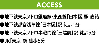 ACCESS ●地下鉄東京メトロ銀座線・東西線「日本橋」駅 直結 ●地下鉄都営浅草線「日本橋」駅 徒歩1分 ●地下鉄東京メトロ半蔵門線「三越前」駅 徒歩5分 ●JR「東京」駅 徒歩5分