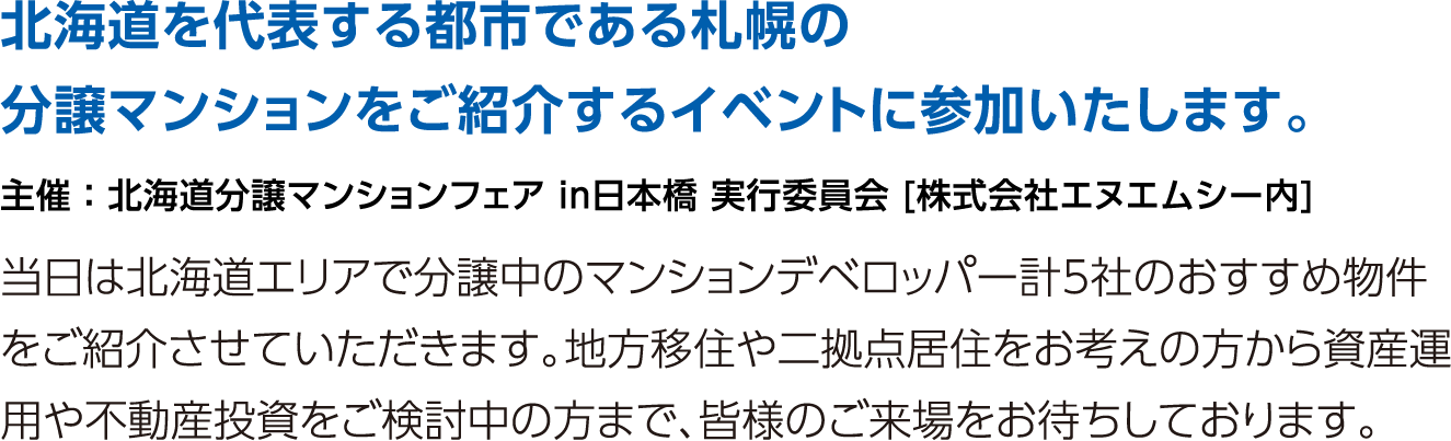 北海道を代表する都市である札幌の分譲マンションをご紹介するイベントに参加いたします。当日は北海道エリアで分譲中のマンションデベロッパー計5社のおすすめ物件をご紹介させていただきます。地方移住や二拠点居住をお考えの方から資産運用や不動産投資をご検討中の方まで、皆様のご来場をお待ちしております。