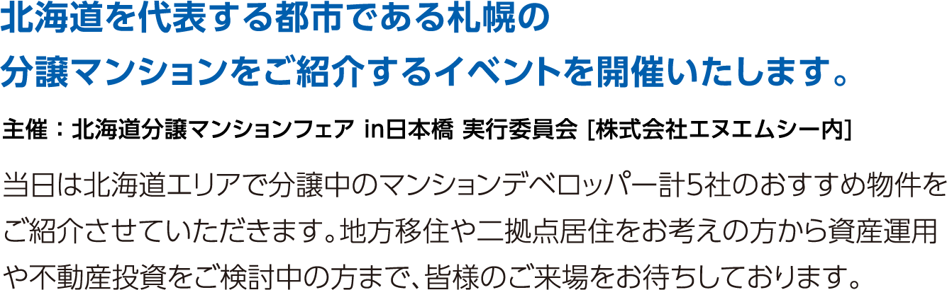 北海道を代表する都市である札幌の分譲マンションをご紹介するイベントを開催いたします。当日は北海道エリアで分譲中のマンションデベロッパー計5社のおすすめ物件をご紹介させていただきます。地方移住や二拠点居住をお考えの方から資産運用や不動産投資をご検討中の方まで、皆様のご来場をお待ちしております。