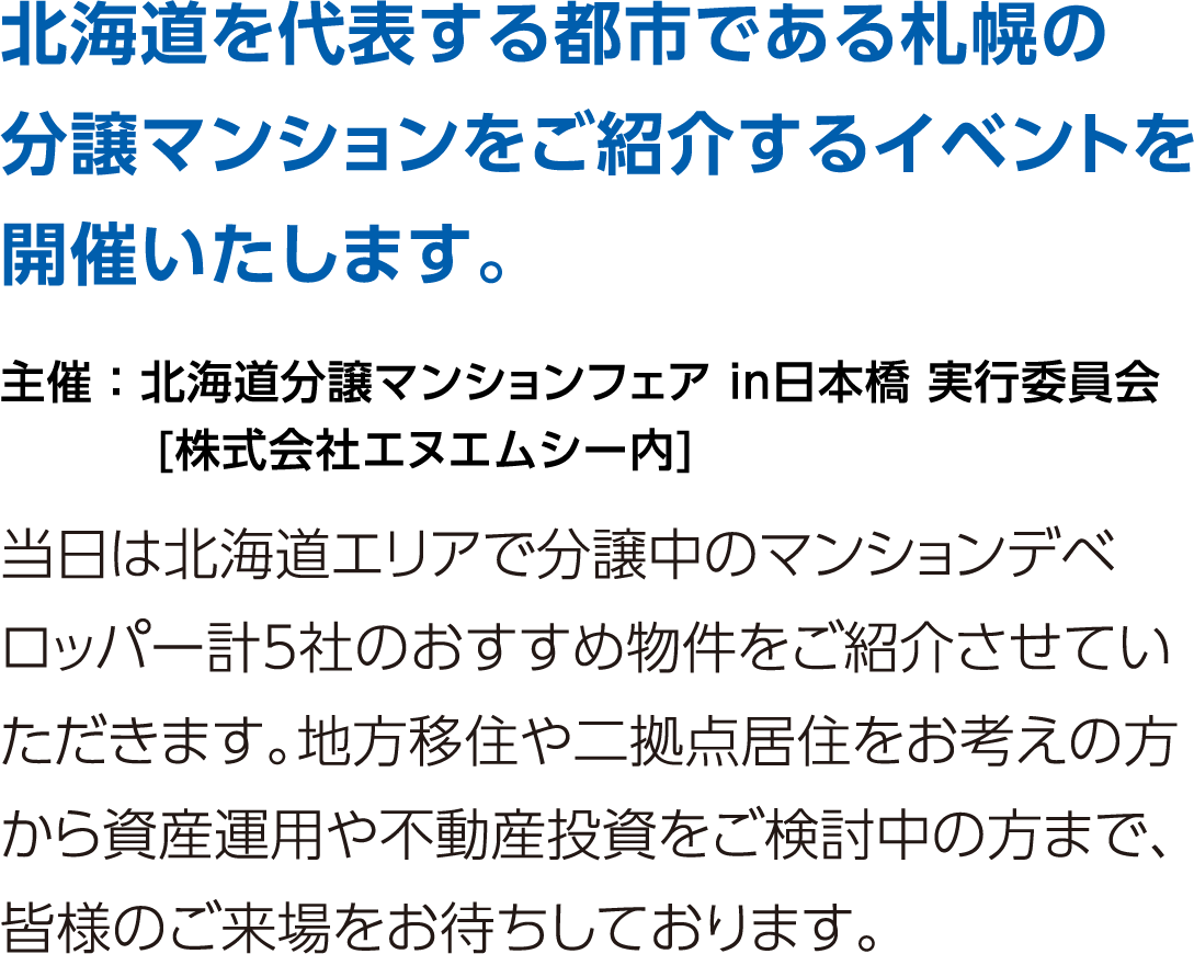 北海道を代表する都市である札幌の分譲マンションをご紹介するイベントを開催いたします。当日は北海道エリアで分譲中のマンションデベロッパー計5社のおすすめ物件をご紹介させていただきます。地方移住や二拠点居住をお考えの方から資産運用や不動産投資をご検討中の方まで、皆様のご来場をお待ちしております。