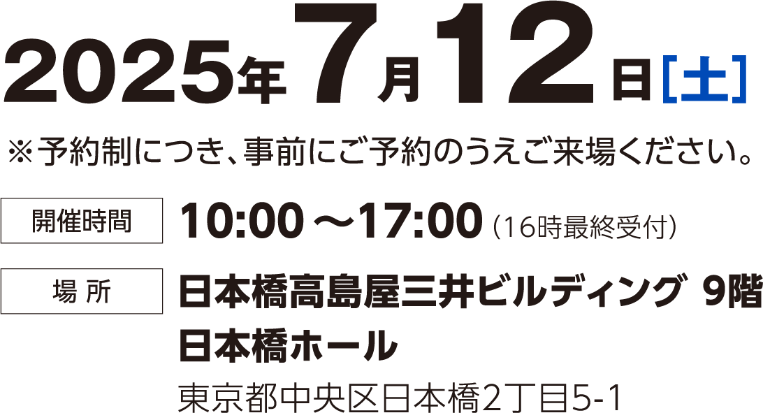 2025年7月12日（土） 予約制につき事前にご予約のうえご来場ください。 時間：10:00~17:00(16時最終受付) 場所：日本橋高島屋三井ビルディング9階 日本橋ホール