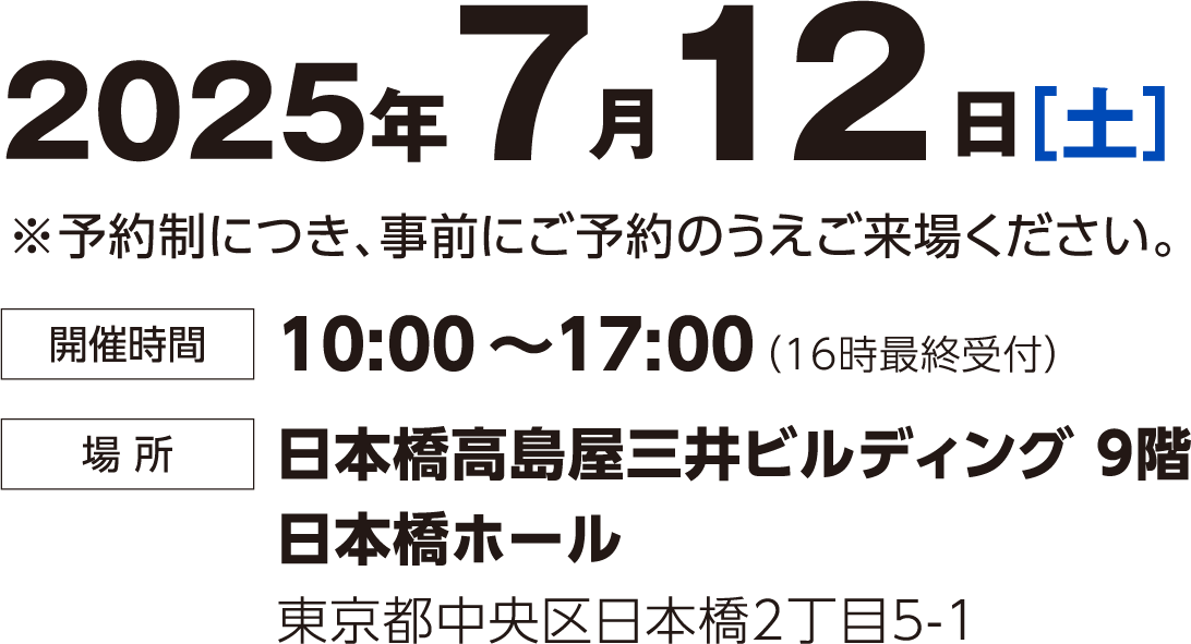 2025年7月12日（土） 予約制につき事前にご予約のうえご来場ください。 時間：10:00~17:00(16時最終受付) 場所：日本橋高島屋三井ビルディング9階 日本橋ホール