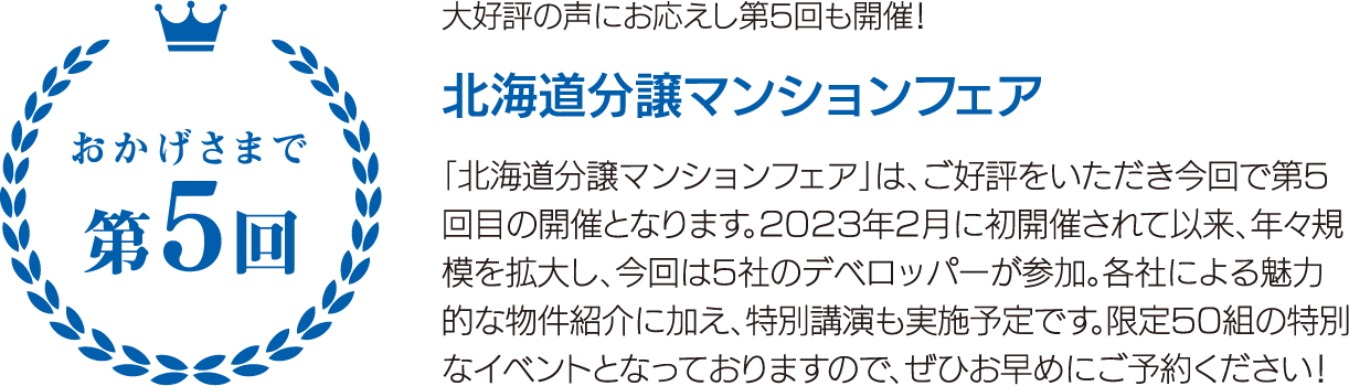 大好評の声にお応えし第5回も開催！ 北海道分譲マンションフェア 「北海道分譲マンションフェア」は、ご好評をいただき今回で第5回目の開催となります。2023年2月に初開催されて以来、年々規模を拡大し、今回は5社のデベロッパーが参加。各社による魅力的な物件紹介に加え、特別講演も実施予定です。限定50組の特別なイベントとなっておりますので、ぜひお早めにご予約ください！