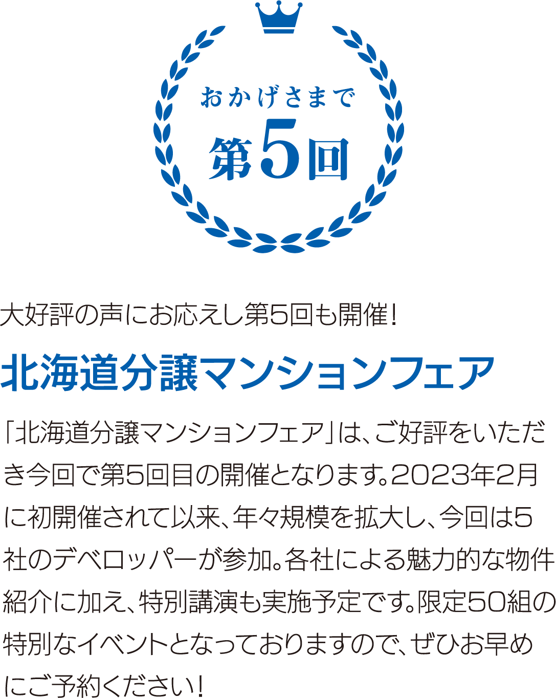 大好評の声にお応えし第5回も開催！ 北海道分譲マンションフェア 「北海道分譲マンションフェア」は、ご好評をいただき今回で第5回目の開催となります。2023年2月に初開催されて以来、年々規模を拡大し、今回は5社のデベロッパーが参加。各社による魅力的な物件紹介に加え、特別講演も実施予定です。限定50組の特別なイベントとなっておりますので、ぜひお早めにご予約ください！