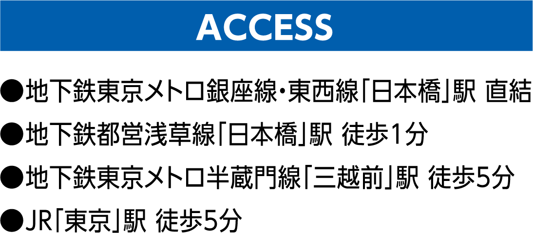 ACCESS ●地下鉄東京メトロ銀座線・東西線「日本橋」駅 直結 ●地下鉄都営浅草線「日本橋」駅 徒歩1分 ●地下鉄東京メトロ半蔵門線「三越前」駅 徒歩5分 ●JR「東京」駅 徒歩5分