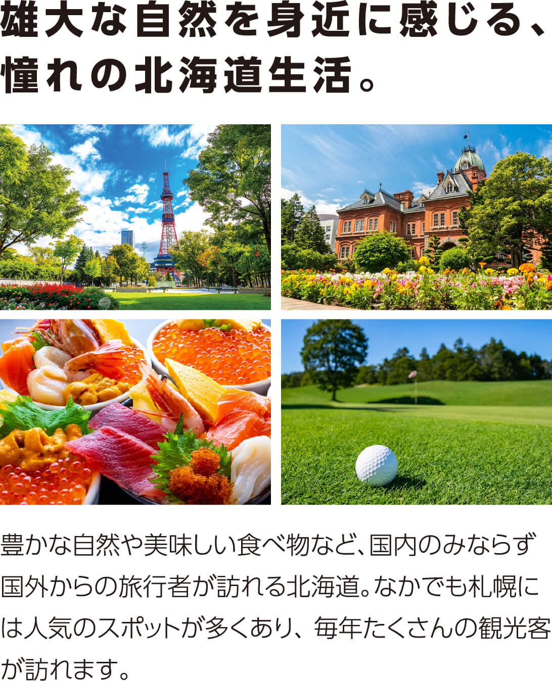 雄大な自然を身近に感じる、憧れの北海道生活。豊かな自然や美味しい食べ物など、国内のみならず国外からの旅行者が訪れる北海道。なかでも札幌には人気のスポットが多くあり、 毎年たくさんの観光客が訪れます。