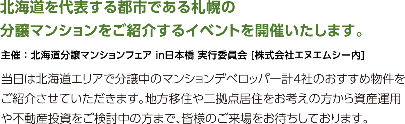 北海道を代表する都市である札幌の分譲マンションをご紹介するイベントを開催いたします。当日は北海道エリアで分譲中のマンションデベロッパー計4社のおすすめ物件をご紹介させていただきます。地方移住や二拠点居住をお考えの方から資産運用や不動産投資をご検討中の方まで、皆様のご来場をお待ちしております。