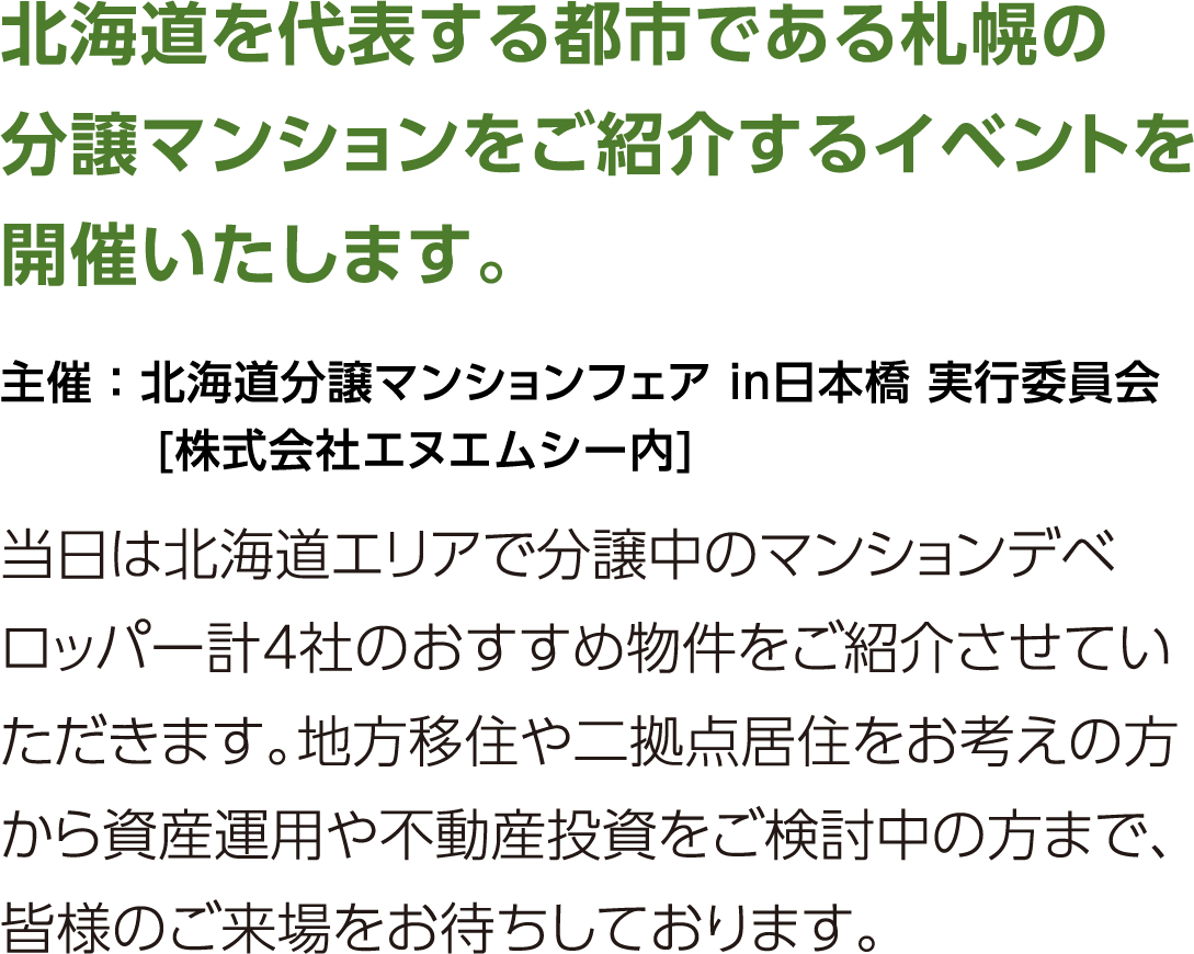 北海道を代表する都市である札幌の分譲マンションをご紹介するイベントを開催いたします。当日は北海道エリアで分譲中のマンションデベロッパー計4社のおすすめ物件をご紹介させていただきます。地方移住や二拠点居住をお考えの方から資産運用や不動産投資をご検討中の方まで、皆様のご来場をお待ちしております。