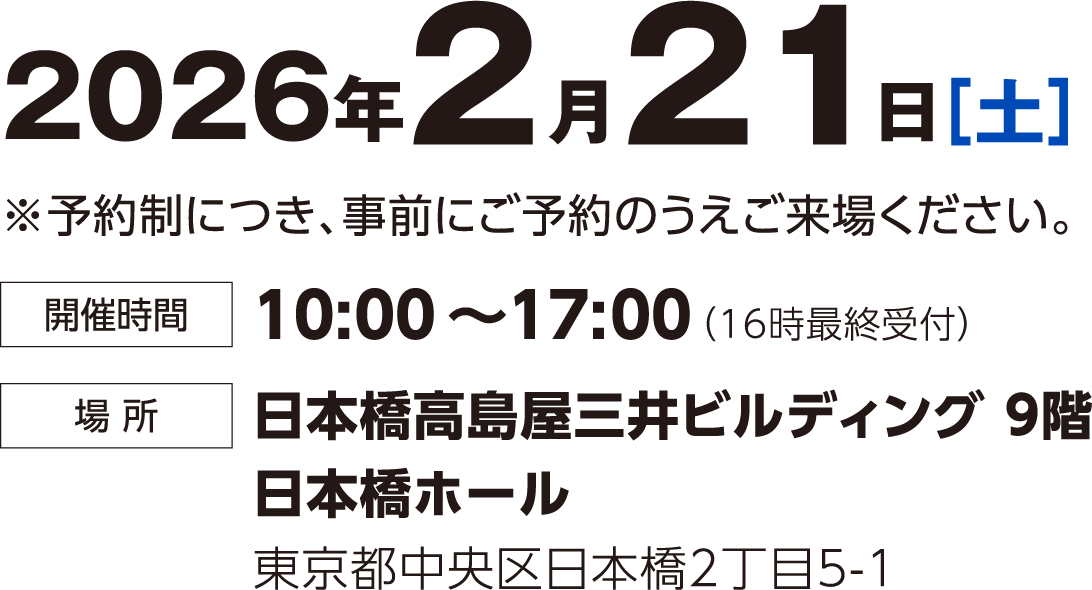 2026年2月21日（土） 予約制につき事前にご予約のうえご来場ください。 時間：10:00~17:00(16時最終受付) 場所：日本橋高島屋三井ビルディング9階 日本橋ホール