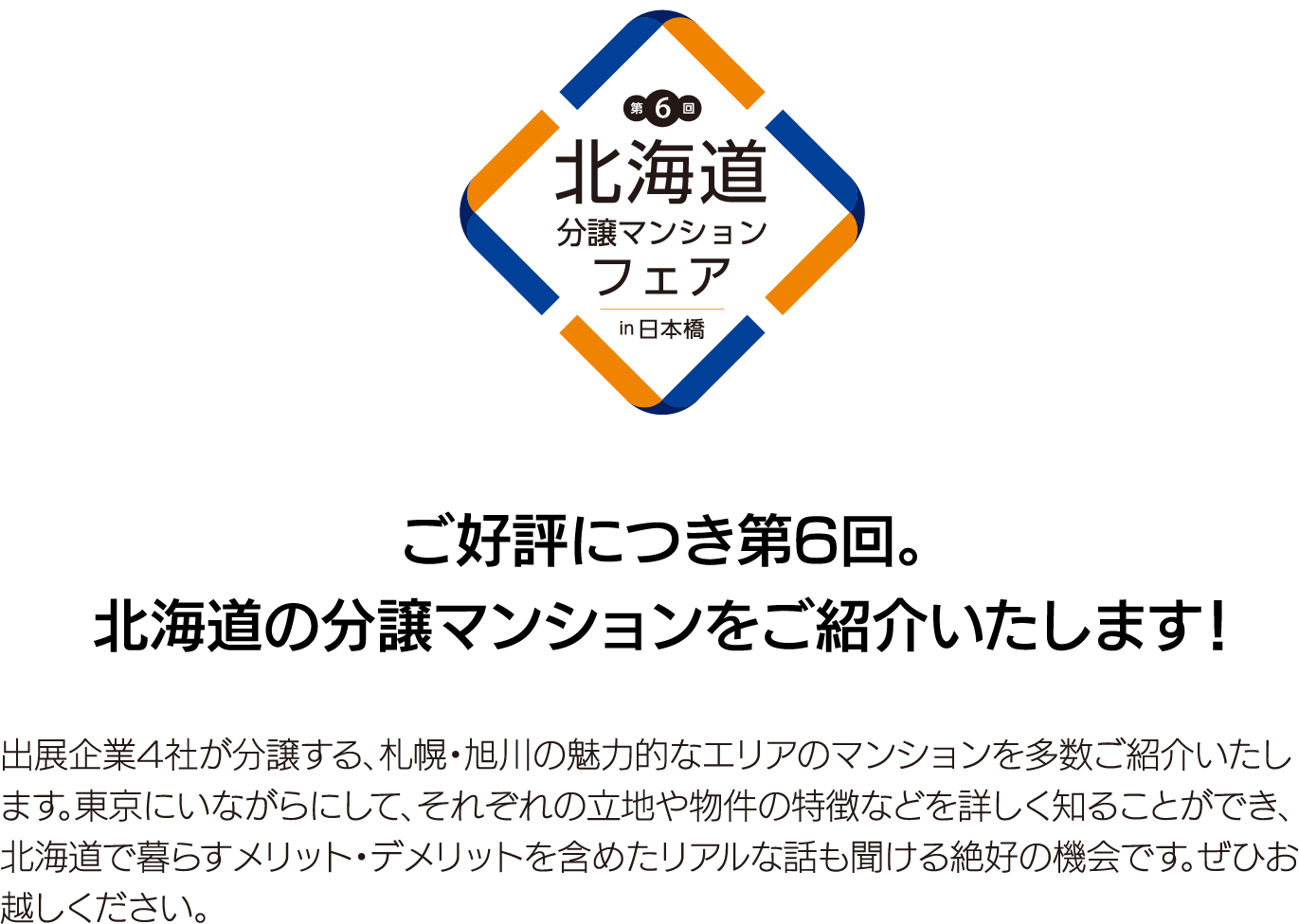 ご好評につき第6回。北海道の分譲マンションをご紹介いたします！出展企業4社が分譲する、札幌・旭川の魅力的なエリアのマンションを多数ご紹介いたします。東京にいながらにして、それぞれの立地や物件の特徴などを詳しく知ることができ、北海道で暮らすメリット・デメリットを含めたリアルな話も聞ける絶好の機会です。ぜひお越しください。