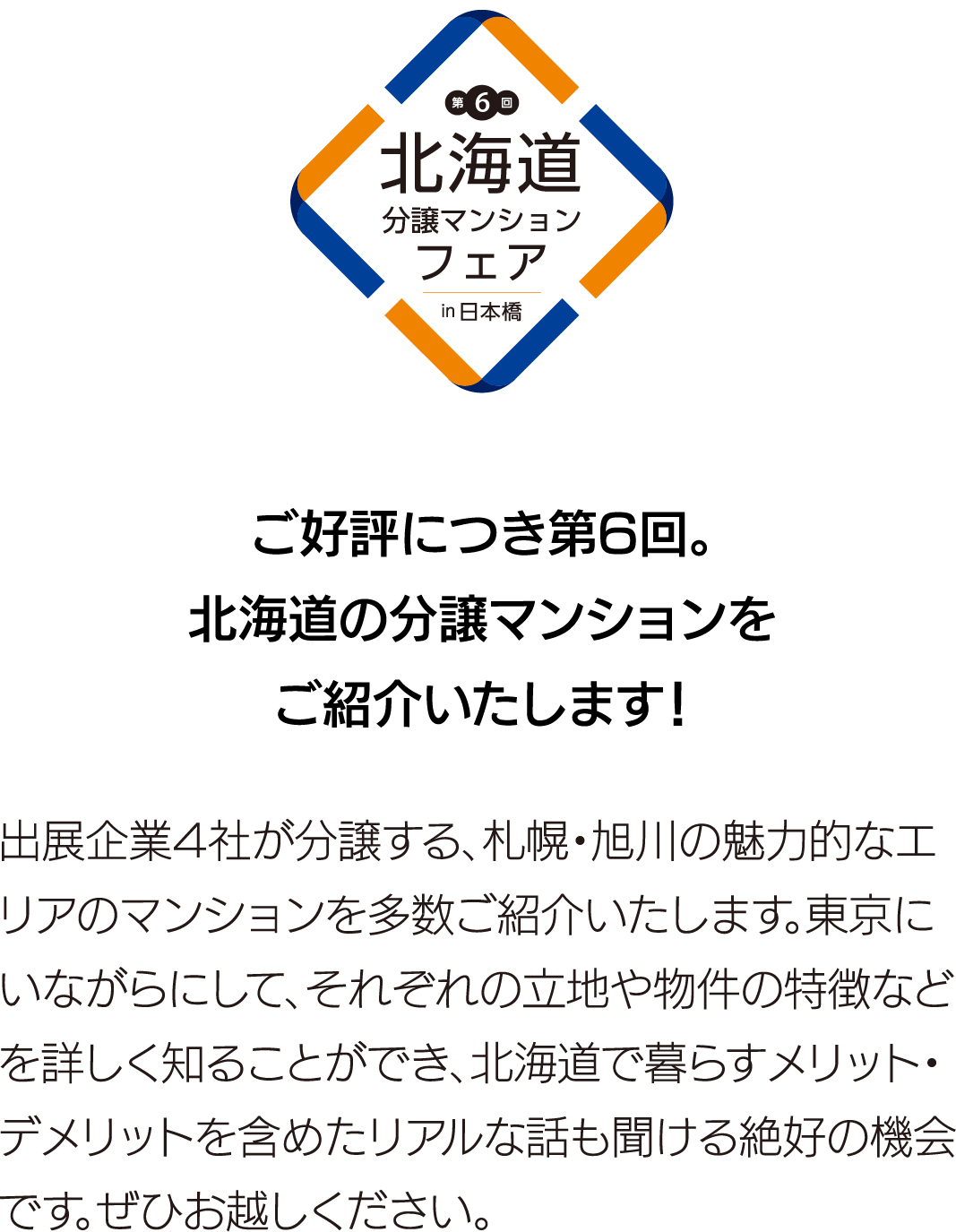 ご好評につき第6回。北海道の分譲マンションをご紹介いたします！出展企業4社が分譲する、札幌・旭川の魅力的なエリアのマンションを多数ご紹介いたします。東京にいながらにして、それぞれの立地や物件の特徴などを詳しく知ることができ、北海道で暮らすメリット・デメリットを含めたリアルな話も聞ける絶好の機会です。ぜひお越しください。