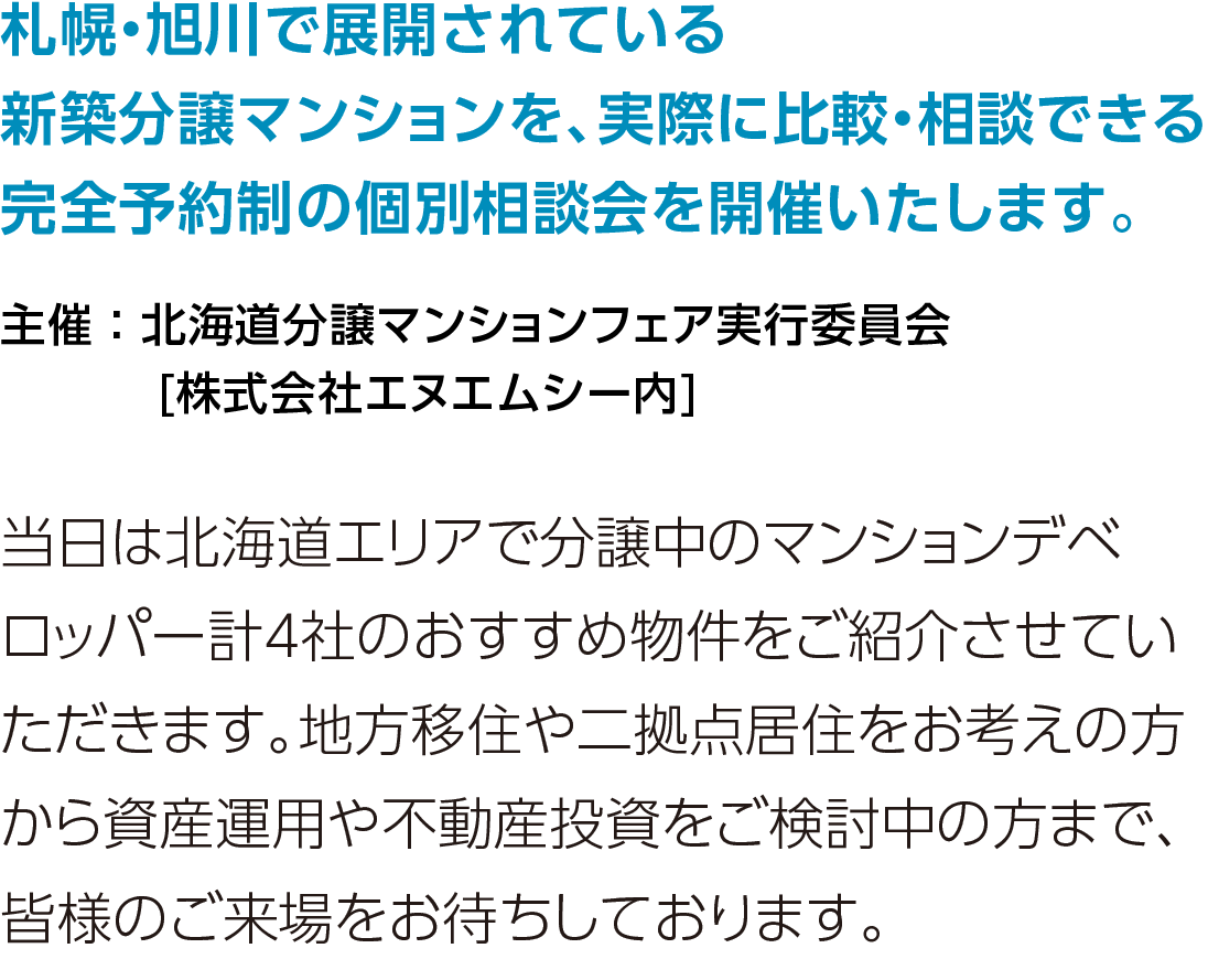 北海道・旭川で展開されている新築分譲マンションを、実際に比較・相談できる完全予約制の個別相談会を開催します。当日は北海道エリアで分譲中のマンションデベロッパー計4社のおすすめ物件をご紹介させていただきます。地方移住や二拠点居住をお考えの方から資産運用や不動産投資をご検討中の方まで、皆様のご来場をお待ちしております。