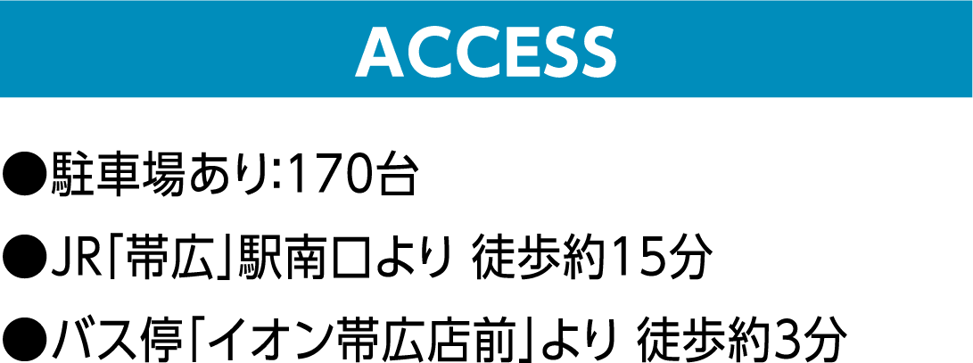 ACCESS ●駐車場あり:170台 ●JR「帯広」駅南口より 徒歩約15分 ●バス停「イオン帯広店前」より 徒歩約3分