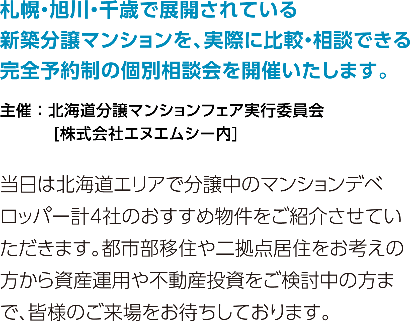 北海道・旭川で展開されている新築分譲マンションを、実際に比較・相談できる完全予約制の個別相談会を開催します。当日は北海道エリアで分譲中のマンションデベロッパー計4社のおすすめ物件をご紹介させていただきます。都市部移住や二拠点居住をお考えの方から資産運用や不動産投資をご検討中の方まで、皆様のご来場をお待ちしております。