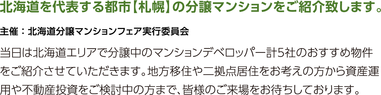 北海道を代表する都市【札幌】の分譲マンションをご紹介するイベントに参加いたします。当日は北海道エリアで分譲中のマンションデベロッパー計4社のおすすめ物件をご紹介させていただきます。地方移住や二拠点居住をお考えの方から資産運用や不動産投資をご検討中の方まで、皆様のご来場をお待ちしております。