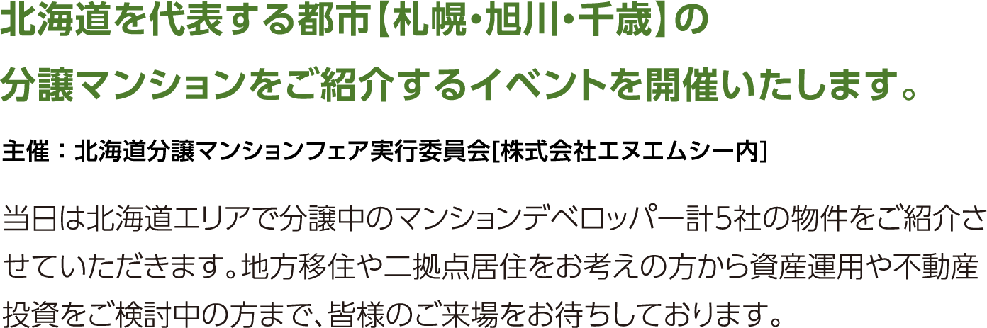 北海道を代表する都市の分譲マンションをご紹介するイベントを開催いたします。当日は北海道エリアで分譲中のマンションデベロッパー計4社のおすすめ物件をご紹介させていただきます。地方移住や二拠点居住をお考えの方から資産運用や不動産投資をご検討中の方まで、皆様のご来場をお待ちしております。